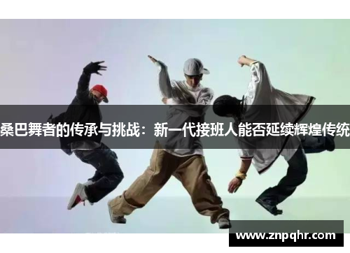 桑巴舞者的传承与挑战：新一代接班人能否延续辉煌传统