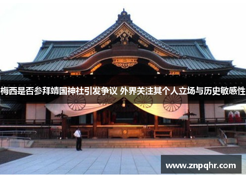 梅西是否参拜靖国神社引发争议 外界关注其个人立场与历史敏感性